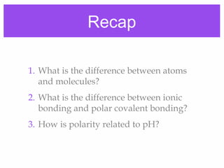 Recap
1. What is the difference between atoms
and molecules?
2. What is the difference between ionic
bonding and polar covalent bonding?
3. How is polarity related to pH?
 