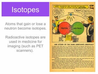 Isotopes
Atoms that gain or lose a
neutron become isotopes.
Radioactive isotopes are
used in medicine for
imaging (such as PET
scanners).
 