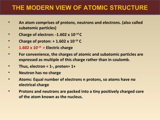 THE MODERN VIEW OF ATOMIC STRUCTURE

•    An atom comprises of protons, neutrons and electrons. (also called
     subatomic particles)
•    Charge of electron: -1.602 x 10-19 C
•    Charge of proton: + 1.602 x 10-19 C
•    1.602 x 10-19 = Electric charge
•    For convenience, the charges of atomic and subatomic particles are
     expressed as multiple of this charge rather than in coulomb.
•    Thus, electron = 1-, proton= 1+
•    Neutron has no charge
•    Atoms: Equal number of electrons n protons, so atoms have no
     electrical charge
•    Protons and neutrons are packed into a tiny positively charged core
     of the atom known as the nucleus.
 
