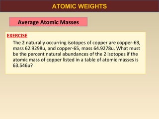 ATOMIC WEIGHTS

    Average Atomic Masses

EXERCISE
  The 2 naturally occurring isotopes of copper are copper-63,
  mass 62.9298u, and copper-65, mass 64.9278u. What must
  be the percent natural abundances of the 2 isotopes if the
  atomic mass of copper listed in a table of atomic masses is
  63.546u?
 