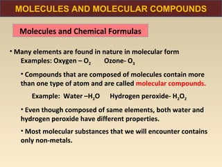 MOLECULES AND MOLECULAR COMPOUNDS

   Molecules and Chemical Formulas

• Many elements are found in nature in molecular form
   Examples: Oxygen – O2     Ozone- O3
   • Compounds that are composed of molecules contain more
   than one type of atom and are called molecular compounds.
      Example: Water –H2O      Hydrogen peroxide- H2O2
   • Even though composed of same elements, both water and
   hydrogen peroxide have different properties.
   • Most molecular substances that we will encounter contains
   only non-metals.
 
