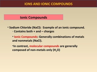 IONS AND IONIC COMPOUNDS


        Ionic Compounds

• Sodium Chloride (NaCl): Example of an ionic compound.
    - Contains both + and – charges
   • Ionic Compounds: Generally combinations of metals
   and nonmetals (NaCl).
   •In contrast, molecular compounds are generally
   composed of non-metals only (H2O)
 