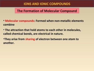 IONS AND IONIC COMPOUNDS
          The Formation of Molecular Compound

• Molecular compounds: Formed when non-metallic elements
combine
• The attraction that hold atoms to each other in molecules,
called chemical bonds, are electrical in nature.
•They arise from sharing of electron between one atom to
another.
 