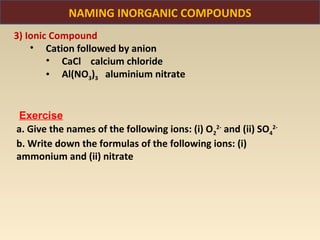 NAMING INORGANIC COMPOUNDS
3) Ionic Compound
    • Cation followed by anion
        • CaCl calcium chloride
        • Al(NO3)3 aluminium nitrate


 Exercise
a. Give the names of the following ions: (i) O22- and (ii) SO42-
b. Write down the formulas of the following ions: (i)
ammonium and (ii) nitrate
 