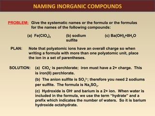 NAMING INORGANIC COMPOUNDS

PROBLEM: Give the systematic names or the formula or the formulas
         for the names of the following compounds:

         (a) Fe(ClO4)2        (b) sodium           (c) Ba(OH)2 8H2O
                              sulfite

 PLAN:    Note that polyatomic ions have an overall charge so when
          writing a formula with more than one polyatomic unit, place
          the ion in a set of parentheses.

SOLUTION:    (a) ClO4- is perchlorate; iron must have a 2+ charge. This
             is iron(II) perchlorate.
             (b) The anion sulfite is SO32-; therefore you need 2 sodiums
             per sulfite. The formula is Na2SO3.
             (c) Hydroxide is OH- and barium is a 2+ ion. When water is
             included in the formula, we use the term “hydrate” and a
             prefix which indicates the number of waters. So it is barium
             hydroxide octahydrate.
 