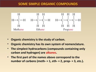 SOME SIMPLE ORGANIC COMPOUNDS




• Organic chemistry is the study of carbon.
• Organic chemistry has its own system of nomenclature.
• The simplest hydrocarbons (compounds containing only
  carbon and hydrogen) are alkanes.
• The first part of the names above correspond to the
  number of carbons (meth- = 1, eth- = 2, prop- = 3, etc.).
 