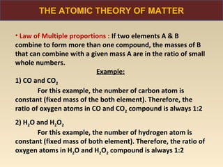 THE ATOMIC THEORY OF MATTER

• Law of Multiple proportions : If two elements A & B
combine to form more than one compound, the masses of B
that can combine with a given mass A are in the ratio of small
whole numbers.
                           Example:
1) CO and CO2
        For this example, the number of carbon atom is
constant (fixed mass of the both element). Therefore, the
ratio of oxygen atoms in CO and CO2 compound is always 1:2
2) H2O and H2O2
       For this example, the number of hydrogen atom is
constant (fixed mass of both element). Therefore, the ratio of
oxygen atoms in H2O and H2O2 compound is always 1:2
 