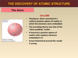 THE DISCOVERY OF ATOMIC STRUCTURE

 The Atom
                             Circa 1900
            •   Thompson: Atom consisted of a
                uniform positive sphere of matter in
                which the electrons were embedded.
            •   The prevailing theory was that of the
                “plum pudding” model.
            •   It featured a positive sphere of
                matter with negative electrons
                embedded in it.
            •   Ernest Rutherford proved this model
                is wrong
 