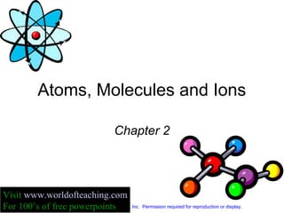 Atoms, Molecules and Ions
Chapter 2
Copyright © The McGraw-Hill Companies, Inc. Permission required for reproduction or display.
Visit www.worldofteaching.com
For 100’s of free powerpoints
 