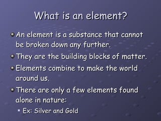 What is an element? An element is a substance that cannot be broken down any further. They are the building blocks of matter. Elements combine to make the world around us. There are only a few elements found alone in nature: Ex: Silver and Gold 
