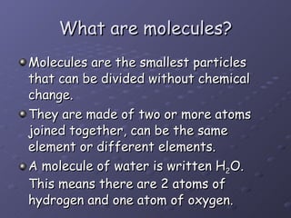 What are molecules? Molecules are the smallest particles that can be divided without chemical change. They are made of two or more atoms joined together, can be the same element or different elements. A molecule of water is written H 2 O. This means there are 2 atoms of hydrogen and one atom of oxygen. 
