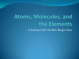 Atoms, Molecules, and the Elements A Science Unit  for Mrs. Berg’s Class 