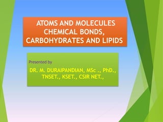 ATOMS AND MOLECULES
CHEMICAL BONDS,
CARBOHYDRATES AND LIPIDS
Presented by
DR. M. DURAIPANDIAN, MSc ., PhD.,
TNSET., KSET., CSIR NET.,
 