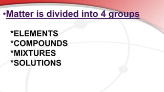 •Matter is divided into 4 groups
*ELEMENTS
*COMPOUNDS
*MIXTURES
*SOLUTIONS
 