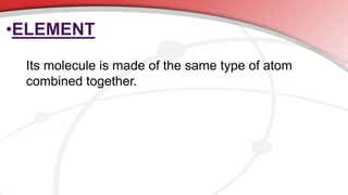 •ELEMENT
Its molecule is made of the same type of atom
combined together.
 