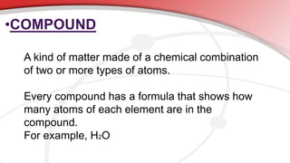 •COMPOUND
A kind of matter made of a chemical combination
of two or more types of atoms.
Every compound has a formula that shows how
many atoms of each element are in the
compound.
For example, H2O
 