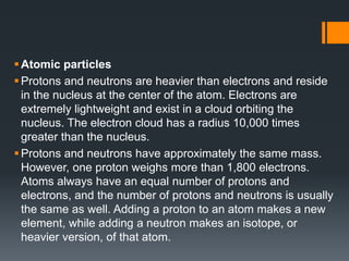 Atomic particles
Protons and neutrons are heavier than electrons and reside
in the nucleus at the center of the atom. Electrons are
extremely lightweight and exist in a cloud orbiting the
nucleus. The electron cloud has a radius 10,000 times
greater than the nucleus.
Protons and neutrons have approximately the same mass.
However, one proton weighs more than 1,800 electrons.
Atoms always have an equal number of protons and
electrons, and the number of protons and neutrons is usually
the same as well. Adding a proton to an atom makes a new
element, while adding a neutron makes an isotope, or
heavier version, of that atom.
 