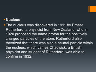 Nucleus
The nucleus was discovered in 1911 by Ernest
Rutherford, a physicist from New Zealand, who in
1920 proposed the name proton for the positively
charged particles of the atom. Rutherford also
theorized that there was also a neutral particle within
the nucleus, which James Chadwick, a British
physicist and student of Rutherford, was able to
confirm in 1932.
 