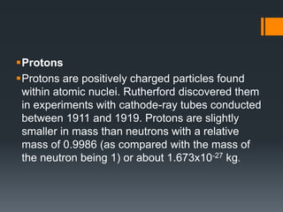 Protons
Protons are positively charged particles found
within atomic nuclei. Rutherford discovered them
in experiments with cathode-ray tubes conducted
between 1911 and 1919. Protons are slightly
smaller in mass than neutrons with a relative
mass of 0.9986 (as compared with the mass of
the neutron being 1) or about 1.673x10-27 kg.
 