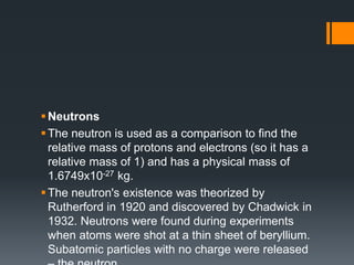 Neutrons
The neutron is used as a comparison to find the
relative mass of protons and electrons (so it has a
relative mass of 1) and has a physical mass of
1.6749x10-27 kg.
The neutron's existence was theorized by
Rutherford in 1920 and discovered by Chadwick in
1932. Neutrons were found during experiments
when atoms were shot at a thin sheet of beryllium.
Subatomic particles with no charge were released
 
