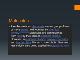 Molecules
A molecule is an electrically neutral group of two
or more atoms held together by chemical
bonds.[4][5][6][7][8] Molecules are distinguished
from ions by their lack of electrical charge.
However, in quantum physics, organic chemistry,
and biochemistry, the term molecule is often used
less strictly, also being applied to polyatomic ions.
 