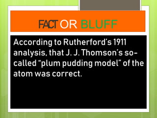FACT OR BLUFF
According to Rutherford’s 1911
analysis, that J. J. Thomson’s so-
called “plum pudding model” of the
atom was correct.
 