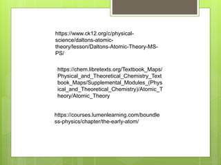 https://chem.libretexts.org/Textbook_Maps/
Physical_and_Theoretical_Chemistry_Text
book_Maps/Supplemental_Modules_(Phys
ical_and_Theoretical_Chemistry)/Atomic_T
heory/Atomic_Theory
https://www.ck12.org/c/physical-
science/daltons-atomic-
theory/lesson/Daltons-Atomic-Theory-MS-
PS/
https://courses.lumenlearning.com/boundle
ss-physics/chapter/the-early-atom/
 
