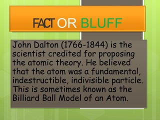 FACT OR BLUFF
John Dalton (1766-1844) is the
scientist credited for proposing
the atomic theory. He believed
that the atom was a fundamental,
indestructible, indivisible particle.
This is sometimes known as the
Billiard Ball Model of an Atom.
 