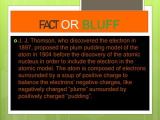 FACT OR BLUFF
 J. J. Thomson, who discovered the electron in
1897, proposed the plum pudding model of the
atom in 1904 before the discovery of the atomic
nucleus in order to include the electron in the
atomic model. The atom is composed of electrons
surrounded by a soup of positive charge to
balance the electrons’ negative charges, like
negatively charged “plums” surrounded by
positively charged “pudding”.
 