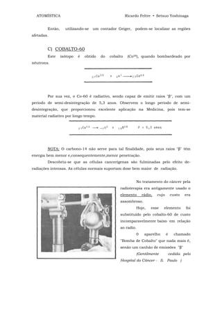 ATOMÍSTICA                                           Ricardo Feltre • Setsuo Yoshinaga


        Então,     utilizando-se   um contador Geiger,      podem-se localizar as regiões
afetadas.


        C) COBALTO-60
        Este     isótopo   é   obtido   do   cobalto    (Co59), quando bombardeado por
nêutrons.




        Por sua vez, o Co-60 é radiativo, sendo capaz de emitir raios "β", com um
período de semi-desintegração de 5,3 anos. Observem o longo período de semi-
desintegração, que proporcionou excelente aplicação na Medicina, pois tem-se
material radiativo por longo tempo.




        NOTA: O carbono-14 não serve para tal finalidade, pois seus raios "β" têm
energia bem menor e,consequentemente,menor penetração.
        Descobriu-se que as células cancerígenas são fulminadas pelo efeito de-
radiações intensas. As células normais suportam dose bem maior de radiação.


                                                            No tratamento do câncer pela
                                                  radioterapia era antigamente usado o
                                                  elemento      rádio,   cujo       custo   era
                                                  assombroso.
                                                            Hoje,    esse   elemento        foi
                                                  substituído pelo cobalto-60 de custo
                                                  incomparavelmente baixo em relação
                                                  ao radio.
                                                            0    aparelho       é     chamado
                                                  "Bomba de Cobalto" que nada mais é,
                                                  senão um canhão de emissões "β"
                                                            (Gentilmente            cedida pelo
                                                  Hospital do Câncer - S. Paulo )
 