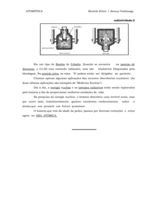 ATOMÍSTICA                                     Ricardo Feltre • Setsuo Yoshinaga


                                                                    radiatividade-2




        Eis um tipo de Bomba de Cobalto. Quando se encontra          na posição de
descanso, o Co-60 esta emitindo radiações, mas são       totalmente bloqueadas pela
blindagem. Na posição ativa, os raios "S" podem então ser dirigidos ao paciente.
        Citamos apenas algumas aplicações das recentes descobertas nucleares. (As
duas últimas aplicações são exemplos de "Medicina Nuclear") .
        Dia a dia, a energia nuclear e os isótopos radiativos estão sendo explorados
pelo homem a fim de proporcionar melhores condições de vida.
        Na pesquisa da energia nuclear, o homem descobriu uma terrível arma, mas
por outro lado, indubitavelmente, ganhou excelentes conhecimentos         sobre    o
átomo,que nos promete um futuro promissor.
        O homem,que veio da idade da pedra, passou por diversas evoluções e entra
agora na ERA ATÔMICA.




                                     ═════════════
 