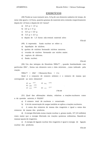 ATOMÍSTICA                                           Ricardo Feltre • Setsuo Yoshinaga


                                           EXERCÍCIOS
          (48) Tendo-se num instante zero, 4,0 g de um elemento radiativo de tempo, de
meia vida igual a 1,0 hora, quantos gramas do material ativo restarão respectivamente
depois de 1,0 hora e depois de 2,0 horas?
          a)     2,0 g e 1,0 g
          b) 2,0 g e 0 g
          c)     3,0 g e 2,0 g
          d)     3,5 g e 2,5 g
          e) depois de 1,5 horas não restará material ativo
                                                                                   ITA-63
          (49) A expressão          fusão nuclear se refere a:
          a)     liquefação de núcleos.
          b) quebra de núcleos formando núcleos menores.
          c)     reunião de núcleos formando um núcleo maior.
          d)     captura de elétrons.
          e)     fissão nuclear.
                                                                                   ITA-63
          (50) Um dos isótopos do Einstênio 99Es253 , quando bombardeado com
partículas 2He4 , forma um elemento novo e dois nêutrons , como indicado                pela
reação:
          99Es253     +   2He4     = Elemento Novo   + 2n
          Qual é o conjunto de número atômico e o número de massa que
corresponde ao novo elemento?




          (51)    Qual das afirmações abaixo, relativas a reações nucleares como
a da questão anterior, é FALSA?
          a)     0 número total de nucleons e conservado.
          b)     A lei de conservação de cargas também se aplica a reações nucleares.
          c)      A soma dos números de massa dos reagentes e igual a soma dos
números de massa dos produtos.
          d)     A energia libertada numa reação nuclear e, grosso modo, 107 (10 milhões)
vezes maior que a energia libertada em reações químicas ordinárias, fixando-se
massas iguais de reagentes.
          e)     A energia de ligação nuclear dos reagentes é igual à energia de   ligação
nuclear dos produtos.
                                                                                   ITA-64
 