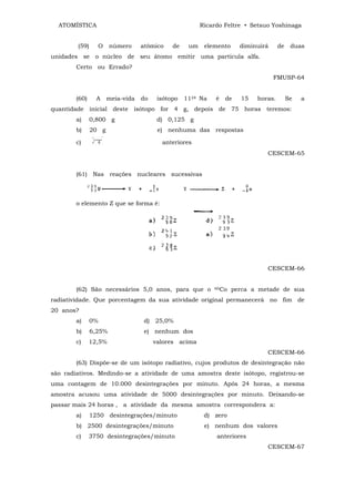 ATOMÍSTICA                                            Ricardo Feltre • Setsuo Yoshinaga


        (59)     O     número     atômico    de    um    elemento     diminuirá     de    duas
unidades se o núcleo de seu átomo emitir uma partícula alfa.
        Certo ou Errado?
                                                                                  FMUSP-64


        (60)     A    meia-vida   do    isótopo   1124 Na    é   de   15   horas.        Se   a
quantidade inicial deste isótopo for 4 g, depois de 75 horas teremos:
        a)     0,800 g                  d) 0,125 g
        b)     20 g                     e) nenhuma das respostas

        c)                               anteriores
                                                                              CESCEM-65


        (61) Nas reações nucleares sucessivas



        o elemento Z que se forma é:




                                                                              CESCEM-66


        (62) São necessários 5,0 anos, para que o           60Co    perca a metade de sua
radiatividade. Que porcentagem da sua atividade original permanecerá no fim de
20 anos?
        a)     0%                  d) 25,0%
        b)     6,25%               e) nenhum dos
        c)     12,5%                   valores acima
                                                                              CESCEM-66
        (63) Dispõe-se de um isótopo radiativo, cujos produtos de desintegração não
são radiativos. Medindo-se a atividade de uma amostra deste isótopo, registrou-se
uma contagem de 10.000 desintegrações por minuto. Após 24 horas, a mesma
amostra acusou uma atividade de 5000 desintegrações por minuto. Deixando-se
passar mais 24 horas , a atividade da mesma amostra correspondera a:
        a)     1250 desintegrações/minuto                d) zero
        b) 2500 desintegrações/minuto                    e) nenhum dos valores
        c)     3750 desintegrações/minuto                    anteriores
                                                                              CESCEM-67
 