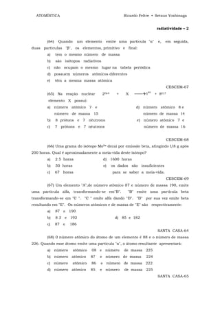 ATOMÍSTICA                                           Ricardo Feltre • Setsuo Yoshinaga


                                                                         radiatividade – 2


        (64)    Quando      um elemento     emite uma partícula "α"      e,   em seguida,
duas partículas "β", os elementos, primitivo e final:
        a)     tem o mesmo número de massa
        b)     são isótopos radiativos
        c) não ocupam o mesmo lugar na tabela periódica
        d) possuem números atômicos diferentes
        e)     têm a mesma massa atômica
                                                                                 CESCEM-67
                                                                   H1
        (65) Na reação nuclear            2He4     +    X   ─── 1       + 8017
        elemento X possuí:
        a) número atômico 7 e                                d) número atômico 8 e
               número de massa 15                                número de massa 14
        b)     8 prótons e 7 nêutrons                        e) número atômico 7 e
        c)     7 prótons e 7 nêutrons                            número de massa 16


                                                                                 CESCEM-68
        (66) Uma grama do isótopo Mo99 decai por emissão beta, atingindo l/8 g após
200 horas. Qual é aproximadamente a meia-vida deste isótopo?
        a)     2 5 horas                  d) 1600 horas
        b)     50 horas                   e)     os dados são insuficientes
        c)     67 horas                          para se saber a meia-vida.
                                                                                 CESCEM-69
        (67) Um elemento "A",de número atômico 87 e número de massa 190, emite
uma partícula alfa, transformando-se em"B".              "B" emite uma partícula beta
transformando-se em "C ". "C " emite alfa dando "D". "D" por sua vez emite beta
resultando em "E". Os números atômicos e de massa de ''E" são respectivamente:
        a)     87 e 190
        b)     8 3 e 192                          d) 85 e 182
        c)     87 e   186
                                                                         SANTA CASA-64
        (68) 0 número atômico do átomo de um elemento é 88 e o número de massa
226. Quando esse átomo emite uma partícula "α", o átomo resultante apresentará:
        a) número         atômico   08 e número        de massa 225
        b) número atômico           87   e número de massa        224
        c) número         atômico   86   e número de massa 222
        d) número atômico           85   e número      de massa 225
                                                                         SANTA CASA-65
 