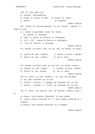ATOMÍSTICA                                         Ricardo Feltre • Setsuo Yoshinaga


        (69)     Os raios gama são:
       a)      radiações eletromagnéticas
       b) núcleos de átomos de hélio              d) núcleos de átomos
       c)     elétrons                                     de hidrogênio
                                                                             SANTA CASA-65
       (70)      Período de semi-desintegração        de um elemento            radiativo é o
tempo no qual:
       a) a metade da quantidade inicial dos átomos
              do elemento se desintegra
       b)      todos os átomos do elemento se desintegram
       c)     6,02 x IO23      átomos do elemento se desintegram
       d)      1 mol do elemento se desintegra
                                                                             SANTA CASA-66
       (71) Quando um átomo emite um raio alfa, seu número de massa:


       a)      aumenta de duas unidades                c) diminui de quatro unidades
       b)      diminui de duas unidades                d) não se altera
                                                                             SANTA CASA-66


       (72) Quando um átomo emite um raio beta, seu número atômico:
       a)      aumenta de uma unidade                 c)    aumenta de duas unidades
       b)      diminui de uma unidade                 d)     não se altera
                                                                             SANTA CASA-66
       (73) Os raios-X, os raios catódicos e os raios alfa (do rádio)
       a)      são todos desviados por um ímã
       b)      somente o primeiro e o terceiro são desviados por um imã
       c)     somente o segundo e o terceiro são desviados por um imã
                                                                             SANTA CASA-67
       (74)     Ao   emitir   uma partícula   alfa,   um elemento          radiativo   passa a
ter:
       a) número e peso atômicos diminuídos                 de uma unidade
       b)      número atômico diminuído de 2 e peso atômico diminuído de 4
       unidades
       c) número e peso atômicos diminuídos de 2 unidades


                                                                             SANTA CASA-67
 