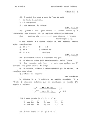 ATOMÍSTICA                                                    Ricardo Feltre • Setsuo Yoshinaga


                                                                                     radiatividade – 2


          (75) É possível determinar a idade da Terra por meio:
          I - da teoria da relatividade
          II - da radiatividade
          III - pela expansão do universo
                                                                                     SANTA CASA-68
          (76)       Quando      o   Boro      (peso    atômico      11,    número    atômico    5)     e
bombardeado com partículas alfa, as seguintes variações são observadas
          Boro        +     partícula alfa -------------------> novo elemento          +   neutron
                                                                       (transmutação α, n)
          0 peso           atômico    e o número atômico             do novo       elemento     formado
serão, respectivamente;
          a)       14 e 7                   d) 11 e 5
          b)       10 e 7                   e) nenhum dos
          c)       11 e 6                         anteriores
                                                                                     SANTA CASA-69
          (77)      Radiatividade natural é o fenômeno pelo qual:
          a)       um elemento pesado emite espontaneamente apenas "raios-X"
          b)        dois     elementos mais        leves        se unem para produzir um 3º.
elemento, com grande emissão de energia
          c)       um elemento,       sofrendo     o bombardeamento          por um nêutron,           se
transforma num isótopo
          d) nenhuma das respostas
                                                                                     EES CARLOS-66
          As       questões     78    e   79   referem-se       ao    seguinte   enunciado:      "A"    e
"B" são        2    elementos        radiativos   que      se     desintegram    em    chumbo         (Pb)
segundo o esquema:




          (78) 0 valor correto de "u", "k" e "x" e:
                    u=     k=             x=        u=                k=      x=
                    a) 232 208            82        c) 228            216     86
                    b) 228 208            82        d) 222            212     74



          (79) 0 valor correto de "z", "y" e "t" é:
 