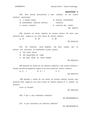 ATOMÍSTICA                                           Ricardo Feltre • Setsuo Yoshinaga


                                                                              radiatividade - 2
        (85)     Dois   átomos      pertencentes   a   dois      isótopos     de   um    mesmo
elemento apresentam:
        a)     a mesma massa                               d) mesmas propriedades
        b) propriedades químicas diversas                     nucleares
        c) mesmo tamanho                                  e) nenhuma das citadas
                                                                                   EE LINS-67


        (86)    Quando um átomo radiativo de número atômico 90 emite uma
partícula beta, origina-se um novo átomo de número atômico:
        a) 91                 b) 89                       c) 88
                                                                                   EE MAUA-63


        (87)     Os     nêutrons,     como   projéteis,    são    mais      usados      que   os
prótons nos processos de bombardeio nuclear porque:
        a)     tem maior massa
        b)     são desprovidos de carga
        c)     são mais fáceis de serem obtidos
                                                                                   EE MAUÁ-64


        (88) Quando um átomo de um elemento radiativo e cujo número atômico é
Z,emite um elétron (negativo), origina-se um novo núcleo de número atômico:
        a) Z - 1                    b) Z + 1                  c) Z
                                                                                   EE MAUÁ-65


            (89) Quando o núcleo de um átomo, de número atômico Z,emite uma
partícula beta, origina-se um outro núcleo de número atômico Z +1, isóbaro                    do
primeiro.
        Certo ou Errado?
                                                                                   EE MAUS-68


        (90) 0 que é uma substância radiativa?
                                                                            EE MACKENZIE-63


        (91)    0 que caracteriza um elemento radiativo?
                                                                            EE MACKENZIE-64
 