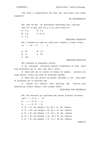 ATOMÍSTICA                                                    Ricardo Feltre • Setsuo Yoshinaga


        (92)           Qual o comportamento dos raios alfa, beta e gama num campo
magnético?
                                                                                 EE MACKENZIE-64


        (93) Após 40 dias, um determinado radioisótopo puro, cuja meia
        vida é de 10 dias, pesa 0,5 g. 0 seu peso inicial era:
        a)        8 g               d) 2 g
        b)        6 g               e) 0,5 g
        c)        4 g
                                                                             MEDICINA SANTOS-68
        (94) 0 símbolo que pode ser usado para completar a reação nuclear:
        3Li        +     1H1   = 2         .....   é:
              7




        a)        iH1               d) _1e0
        b)        on1               e) 1D2
        c)        2He
                     4


                                                                              MEDICINA SANTOS-68
        (95) Assinalar as proposições corretas:
        1)        Os     raios-gama       apresentam pequeno comprimento de onda,               sendo
mais penetrantes que os raios alfa, beta e raio-X.
        2)        Raios alfa são os núcleos de átomos de argônio,                        portanto, com
carga positiva, porém, com poder de penetração limitado
        3)        Raios beta são elétrons em grande velocidade e, com                     maior poder
de penetração que as partículas alfa.
        4)         Quando      um         elemento      emite   partículas    alfa,     forma-se outro
elemento,cujo número atômico é uma unidade inferior.
                                                                    QUIM-MOGI DAS CRUZES-69


        (96) Dos elementos que participam das reações nucleares sucessivas:
        92E
              238---------     E2 +          2α4
        E2        ---------    E3 +         β
        E3         --------    E4     +     β
        a) E1 e E2 são isótopos e E2, E3 e E4, são isóbaros
        b) E1 e E3 são isótopos e E2, E3 e E4, são isóbaros
        c) E1 e E4, são isótopos e E1, E3 e E4, são                          isóbaros
        d) E1 e E4, são isótopos e E2, E3 e E4, são isóbaros
        e) E1 e E4, são isótopos e E1 , E2 e E3 são isóbaros
                                                                                             UFMG-67
 