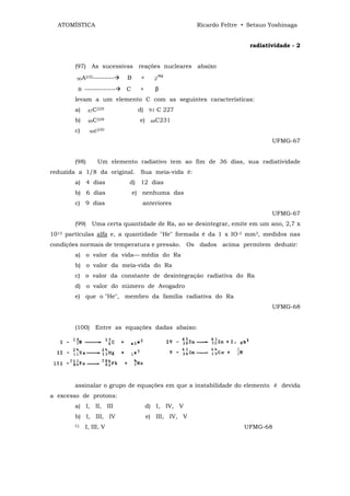 ATOMÍSTICA                                             Ricardo Feltre • Setsuo Yoshinaga


                                                                          radiatividade - 2


        (97) As sucessivas reações nucleares abaixo

        90A
           232---------       B     +      2ª4

         B   -------------   C      +       β
        levam a um elemento C com as seguintes características:
        a)     87C
                  229              d) 91 C 227
        b)     89C
                     228            e)    88C231

        c)     90c
                  230


                                                                                 UFMG-67


        (98)         Um elemento radiativo tem ao fim de 36 dias, sua radiatividade
reduzida a 1/8 da original. Sua meia-vida é:
        a) 4 dias             d) 12 dias
        b) 6 dias                 e) nenhuma das
        c) 9 dias                    anteriores
                                                                                 UFMG-67
        (99)    Uma certa quantidade de Ra, ao se desintegrar, emite em um ano, 2,7 x
1013 partículas alfa e, a quantidade "He" formada é da 1 x IO-3 mm3, medidos nas
condições normais de temperatura e pressão. Os dados acima permitem deduzir:
        a) o valor da vida— média do Ra
        b) o valor da meia-vida do Ra
        c) o valor da constante de desintegração radiativa do Ra
        d) o valor do número de Avogadro
        e) que o "He", membro da família radiativa do Ra
                                                                                 UFMG-68


        (100)    Entre as equações dadas abaixo:




        assinalar o grupo de equações em que a instabilidade do elemento é devida
a excesso de protons:
        a) I, II, III                    d) I, IV, V
        b) I, III, IV                    e) III, IV, V
        C)   I, III, V                                                  UFMG-68
 
