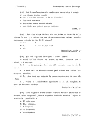ATOMÍSTICA                                                 Ricardo Feltre • Setsuo Yoshinaga


           (101) Qual destas afirmativas sobre os elementos transurânicos é errada:
           a) tem número atômico elevado
           b) seu enchimento eletrônico se dá no subnível 4f
           c) são todos radiativos
           d) apresentam massa atômica elevada
           e) são obtidos por meio de reações nucleares
                                                                                       EEUMG-67


           (102)      Um certo isótopo radiativo tem um período de meia-vida de 10
minutos. Se num certo instante, tivermos 20 microgramas deste isótopo,                       quantos
microgramas existirão ao fim de 20 minutos?
           a) zero                 d)
           b) 5                    e) não se pode saber
           c) 10
                                                                           MEDICINA-VALENÇA-69


           (103) Qual das seguintes afirmações é a mais correta?
           a)   Raios    alfa são núcleos      de     átomos        de Hélio,    formados     por    4
prótons e 4 neutrons.
           b)   O poder de penetração dos            raios   alfa    aumenta     com a elevação da
pressão.
           c)   Os raios beta são elétrons emitidos pelos núcleos dos                 átomos        dos
elementos radiativos.
           d)   Os    raios gama são radiações da mesma natureza que os                     raios alfa
e beta.
           e)   O    "Curie"   é   a radiatividade    equivalente      à    de   um quilograma de
rádio em equilíbrio radiativo.
                                                                           MEDICINA-ITAJUBA-68


           (104)     Vinte miligramos de um elemento radiativo, depois de 10 minutos, se
reduzem a cinco miligramos. Quarenta miligramos do mesmo elemento,                      depois de
20 minutos, reduzir-se-ão a:
           a) 20 miligramos
           b) 13,5 miligramos
           c) 4 miligramos
           d) 25 miligramos
           e) 2,5 miligramos
                                                                           MEDICINA-ITAJUBÁ-68
 