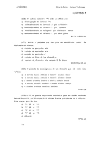 ATOMÍSTICA                                              Ricardo Feltre • Setsuo Yoshinaga


                                                                            radiatividade-2


           (105) O carbono radiativo         14C   pode ser obtido por:
           a) desintegração do carbono         12C


           b) bombardeamento do carbono-12 por neutrontes
           c) bombardeamento do carbono-12 por               cíclotron
           d) bombardeamento do nitrogênio por neutrontes lentos
           e) bombardeamento do carbono-12 por raios gama
                                                                          MEDICINA-GB-66


           (106)       Marcar o processo que não pode ser considerado             como    da
desintegração atômica:
           a) emissão de partículas alfa
           b) emissão de partículas beta
           c) emissão de partículas e+
           d) emissão de fóton de luz ultravioleta
           e)    captura de eletrontes pela camada K do átomo
                                                                          MEDICINA-GB-66


           (107)   0 produto da desintegração de um elemento que             só   emite raios
"a" tem:
           a)    a mesma massa atômica e número atômico maior
           b)    a mesma massa atômica e número atômico menor
           c) o mesmo número atômico e massa atômica maior
           d)    o mesmo número atômico e massa atômica menor
           e) o número e massa atômicos menores
                                                                                    UFRJ-68


           (108) 0     32P,   de grande importância bioquímica, pode ser obtido, mediante
bombardeio do      31P   com dêuterons de 10 milhões de volts, procedentes de 1 cíclotron.
Esta reação será do tipo:
           a)    31P    (d, p)    32P


           b)    31P    (d, y)    32P


           c)    31P    (d, α)    32P


           d)    31P    (d, n)    32P


           e) diferente
                                                                                    UFRJ-68


           117
 