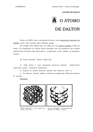 ATOMÍSTICA                                       Ricardo Feltre • Setsuo Yoshinaga


                                                                estrutura do átomo-3




                                                   A        O ÁTOMO

                                                      DE DALTON

           Vimos no LIVRO I que a concepção de átomo, como constituinte universal da
matéria, havia sido lançada pelos filósofos gregos.
           Foi o inglês John Dalton que, em 1808, deu um caráter cientifico À idéia de
átomo. As proposições de Dalton foram baseadas nas leis ponderais das reações
químicas"que já haviam sido observadas e constatadas como válidas em quaisquer
reações.


           De modo resumido, Dalton supôs que:


           a)   Todo átomo é uma minúscula partícula material            indestrutível,
mantendo massa e dimensão inalteráveis.
           b) Átomos do mesmo elemento químico são idênticos entre si.
           c)   Os diversos átomos podem combinar-se,originando diferentes espécies
de matéria.
           Exemplos:
 