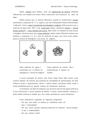 ATOMÍSTICA                                       Ricardo Feltre • Setsuo Yoshinaga


         Enfim, matéria para Dalton, seria um aglomerado de átomos (bolinhas
indivisíveis), uns colados aos outros. Seria, então,como uma miniatura do "doce de
sagu".
         Dalton pensou que, os átomos diferentes, quando se combinavam, sempre
mantinham a proporção de 1:1 e, sugeriu, que tais combinações fossem denominadas
"moléculas". Como a água é constituída de hidrogênio e oxigênio, Dalton pensou que, a
molécula de água fosse "HO" e que, numa gota d'água, existissem muitas e_ muitas
dessas moléculas , umas vizinhas das outras. Mais tarde, os trabalhos de Gay-Lussac
e Avogadro, demonstraram que, numa molécula, podem existir diferentes átomos sem
obedecer a proporção 1:1. É o caso da molécula de água, que como vocês sabem,
possui 2 átomos de hidrogênio e um átomo de oxigênio.




         Cada molécula de água, é             Cada molécula de enxofre (S8), é
         constituída por 2 átomos de         constituída por 8 átomos de
         hidrogênio e 1 átomo de oxigênio     enxôfre.


         A atual concepção do átomo, está muito longe dessa idéia inicial, como
veremos adiante. No entanto, por questões de comodidade de apresentação, até hoje
utiliza-se muito a representação "átomo = esfera maciça", pois,deste modo, ainda é
muito satisfatória para um grande número de fenômenos químicos.
         A introdução, da idéia de molécula, que decorreu das leis dos gases (vide livro
I) veio reestruturar a teoria atômica de Dalton. A teoria "atomo=bolinha" começou a
sofrer abalos violentos a medida que iam sendo descobertos novos fenômenos.


         Como poderíamos responder às seguintes perguntas?
         - Por que nem todos os átomos se combinam entre si?
         - Que é eletricidade?
         - Por que certas reações químicas absorvem ou libertam muita energia?
         - 0 que é radiatividade?
         - Por que existem ímãs?
 