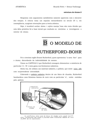 ATOMÍSTICA                                       Ricardo Feltre • Setsuo Yoshinaga


                                                               estrutura do átomo-3


        Respostas com argumentos satisfatórios somente aparecem com o decorrer
dos tempos. A ciência toma um impulso extraordinário no século 20 e, em
conseqüência, surgiram renovações para a teoria atômica.
        Hoje, é incabível aceitar átomo = esfera maciça,"'mas não resta dúvida que
esta idéia primitiva foi a base inicial que conduziu os cientistas a investigarem o
interior do átomo.


                                    ════════════════



                                     B        O MODELO DE

                             RUTHERFORD-BOHR
        Foi o cientista inglês Ernest Rutherford, quem apresentou "a nova face" para
o átomo, discordando da indivisibilidade do mesmo.
        Vimos no CAPITULO 2 que Rutherford conseguiu demonstrar a existência de
partículas "α", "β" e raios gama nos fenômenos radiativos.
        Desta vez, ele utilizou um material radiativo, o polônio, que emite raios alfa
com surpreendente intensidade.
        Colocando o polônio radiativo dentro de um bloco de chumbo, Rutherford
bombardeou uma finíssima lâmina de ouro com as partículas "a", então emitidas
pelo polônio.
 