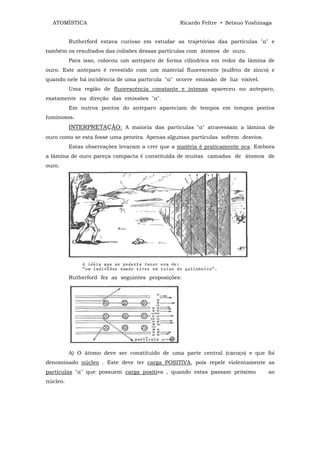 ATOMÍSTICA                                     Ricardo Feltre • Setsuo Yoshinaga


          Rutherford estava curioso em estudar as trajetórias das partículas "α" e
também os resultados das colisões dessas partículas com átomos de ouro.
          Para isso, colocou um anteparo de forma cilíndrica em redor da lâmina de
ouro. Este anteparo é revestido com um material fluorescente (sulfeto de zinco) e
quando nele há incidência de uma partícula "α" ocorre emissão de luz visível.
          Uma região de fluorescência constante e intensa apareceu no anteparo,
exatamente na direção das emissões "α".
          Em outros pontos do anteparo apareciam de tempos em tempos pontos
luminosos.
          INTERPRETAÇÃO: A maioria das partículas "α" atravessam a lâmina de
ouro como se esta fosse uma peneira. Apenas algumas partículas sofrem desvios.
          Estas observações levaram a crer que a matéria é praticamente oca. Embora
a lâmina de ouro pareça compacta é constituída de muitas camadas de átomos de
ouro.




          Rutherford fez as seguintes proposições:




          A) O átomo deve ser constituído de uma parte central (caroço) e que foi
denominado núcleo . Este deve ter carga POSITIVA, pois repele violentamente as
partículas "α" que possuem carga positiva , quando estas passam próximo          ao
núcleo.
 