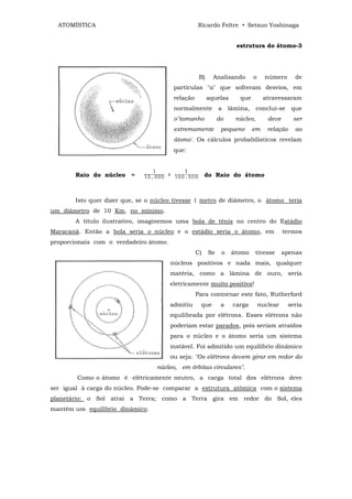 ATOMÍSTICA                                       Ricardo Feltre • Setsuo Yoshinaga


                                                                     estrutura do átomo-3




                                                    B)     Analisando        o     número       de
                                         partículas "α" que sofreram desvios, em
                                         relação         aquelas       que        atravessaram
                                         normalmente          a    lâmina,     conclui-se      que
                                         o"tamanho            do     núcleo,        deve       ser
                                         extremamente          pequeno       em     relação     ao
                                         átomo'. Os cálculos probabilísticos revelam
                                         que:



       Raio do núcleo    =                              do Raio do átomo



       Isto quer dizer que, se o núcleo tivesse 1 metro de diâmetro, o átomo teria
um diâmetro de 10 Km, no mínimo.
       A título ilustrativo, imaginemos uma bola de tênis no centro do Estádio
Maracanã. Então a bola seria o núcleo e o estádio seria o átomo, em                        termos
proporcionais com o verdadeiro átomo.
                                                   C)    Se    o    átomo    tivesse       apenas
                                        núcleos positivos e nada mais, qualquer
                                        matéria, como a lâmina de ouro, seria
                                        eletricamente muito positiva!
                                                   Para contornar este fato, Rutherford
                                        admitiu      que       a    carga        nuclear      seria
                                        equilibrada por elétrons. Esses elétrons não
                                        poderiam estar parados, pois seriam atraídos
                                        para o núcleo e o átomo seria um sistema
                                        instável. Foi admitido um equilíbrio dinâmico
                                        ou seja: "Os elétrons devem girar em redor do
                                 núcleo, em órbitas circulares".
        Como o átomo é elétricamente neutro, a carga total dos elétrons deve
ser igual à carga do núcleo. Pode-se comparar a estrutura atômica com o sistema
planetário: o Sol atrai a Terra; como a Terra gira em redor do Sol, eles
mantém um equilíbrio dinâmico.
 