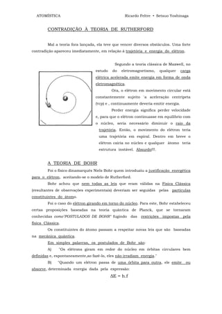 ATOMÍSTICA                                      Ricardo Feltre • Setsuo Yoshinaga


         CONTRADIÇÃO À TEORIA DE RUTHERFORD


         Mal a teoria fora lançada, ela teve que vencer diversos obstáculos. Uma forte
contradição apareceu imediatamente, em relação à trajetória e energia do elétron.


                                             Segundo a teoria clássica de Maxwell, no
                                  estudo   do   eletromagnetismo,        qualquer    carga
                                  elétrica acelerada emite energia em forma de onda
                                  eletromagnética.
                                           Ora, o elétron em movimento circular está
                                  constantemente sujeito `a aceleração centrípeta
                                  (Ycp) e , continuamente deveria emitir energia.
                                           Perder energia significa perder velocidade
                                  e, para que o elétron continuasse em equilíbrio com
                                  o núcleo, seria necessário diminuir o raio da
                                    trajetória. Então, o movimento do elétron teria
                                    uma trajetória em espiral. Dentro em breve o
                                    elétron cairia no núcleo e qualquer átomo teria
                                    estrutura instável. Absurdo!!!.


         A TEORIA DE BOHR
         Foi o físico dinamarquês Niels Bohr quem introduziu a justificação energética
para o elétron, aceitando-se o modelo de Rutherford.
         Bohr achou que nem todas as leis que eram válidas na Física Clássica
(resultantes de observações experimentais) deveriam ser seguidas pelas partículas
constituintes do átomo.
         Foi o caso do elétron girando em torno do núcleo. Para este, Bohr estabeleceu
certas proposições baseadas na teoria quântica de Planck, que se tornaram
conhecidas como"POSTULADOS DE BOHR" fugindo           das   restrições    impostas    pela
física Clássica.
         Os constituintes do átomo passam a respeitar novas leis que são baseadas
na mecânica quântica.
         Em simples palavras, os postulados de Bohr são:
         A)    "Os elétrons giram em redor do núcleo em órbitas circulares bem
definidas e, espontaneamente,ao fazê-lo, eles não irradiam energia."
         B)   "Quando um elétron passa de uma órbita para outra, ele emite             ou
absorve, determinada energia dada pela expressão:
                                           ∆E = h.f
 