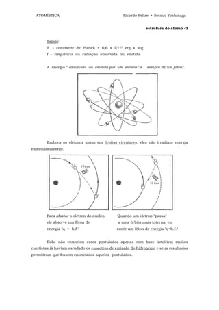 ATOMÍSTICA                                     Ricardo Feltre • Setsuo Yoshinaga


                                                              estrutura do átomo -3


        Sendo:
        h - constante de Planck = 6,6 x IO-27 erg x seg.
        f - frequência da radiação absorvida ou emitida.


        A energia “ absorvida ou emitida por um elétron'” é   sempre de"um fóton”.




        Embora os elétrons girem em órbitas circulares, eles não irradiam energia
espontaneamente.




        Para afastar o elétron do núcleo,     Quando um elétron "passa"
        ele absorve um fóton de                a uma órbita mais interna, ele
        energia "q = h.f."                    emite um fóton de energia "q=h.f.“


        Bohr não enunciou esses postulados apenas com base intuitiva; muitos
cientistas já haviam estudado os espectros de emissão do hidroqênio e seus resultados
permitiram que fossem enunciados aqueles postulados.
 