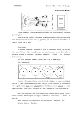 ATOMÍSTICA                                        Ricardo Feltre • Setsuo Yoshinaga


                                                                  estrutura do átomo-3




         Vamos substituir a lâmpada incandescente por um tubo de Geisller contendo
gás hidrogênio.
         Observa-se que, durante a descarga, no anteparo aparecem linhas luminosas,
umas distanciadas das outras. Trata-se, portanto, de um 'espectro descontínuo ou
espectro linear ou de raias"


         Observação:
         Na verdade, durante a descarga no tubo de hidrogênio, ainda são emitidos
raios ultra-violetas e infra-vermelhos que são invisíveis, que seriam detectados se
utilizasse prisma de quartzo e anteparo:: especiais           (filmes     ou       materiais
fluorescentes).
         Por que surgem estas linhas durante a descarga?
         Eis a explicação:




         Durante a descarga, elétrons saem do cátodo e dirigem-se para o ânodo (veja
capítulo 1). Pode um desses elétrons colidir com um elétron do átomo de hidrogênio (I
e II) e jogá-lo numa órbita mais externa (III), resultando um estado instável no átomo.
O elétron tende a voltar para a órbita inicial e, na transição, ele emite uma radiação.


         Agora que sabemos o que é um espectro de emissão, vamos narrar como, o
famoso cientista dinamarquês, conseguiu contornar a contradição              à    teoria   de
Maxwell.
         Bohr examinou cuidadosamente as experiências           realizadas       por
           Lyman, Balmer e Paschen.
 