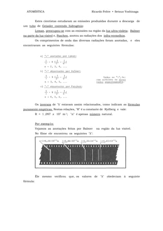 ATOMÍSTICA                                              Ricardo Feltre • Setsuo Yoshinaga


           Estes cientistas estudaram as emissões produzidas durante a descarga de
um tubo de Geissler contendo hidrogênio:
           Lyman, preocupou-se com as emissões na região da luz ultra-violeta; Balmer
na parte da luz visível e, Paschen, anotou as radiações dos infra-vermelhos.
           Os comprimentos de onda das diversas radiações foram anotadas,              e   eles
encontraram as seguintes fórmulas:




           Os inversos de "λ' estavam assim relacionados, como indicam as fórmulas
puramente empíricas. Nestas relações, "R" é a constante de Rydberg e vale:
           R = 1 ,097 x 107 m-1; "n" é apenas número natural.


           Por exemp1o:
           Vejamos as anotações feitas por Balmer            na região da luz visível.
           No filme ele encontrou os seguintes "λ":




           Êle   mesmo    verificou   que, os   valores    de   "λ"   obedeciam   à   seguinte
fórmula:
 
